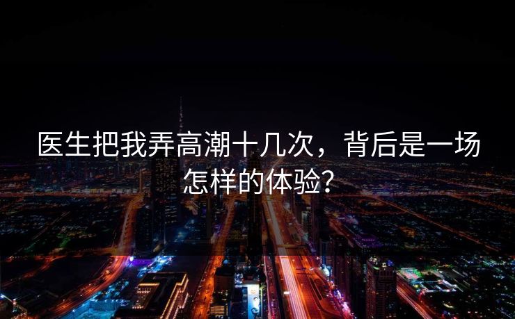 医生把我弄高潮十几次,背后是一场怎样的体验? 医生把我弄高潮十几次,背后是一场怎样的体验?