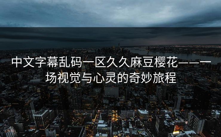 中文字幕乱码一区久久麻豆樱花——一场视觉与心灵的奇妙旅程 中文字幕乱码一区久久麻豆樱花——一场视觉与心灵的奇妙旅程