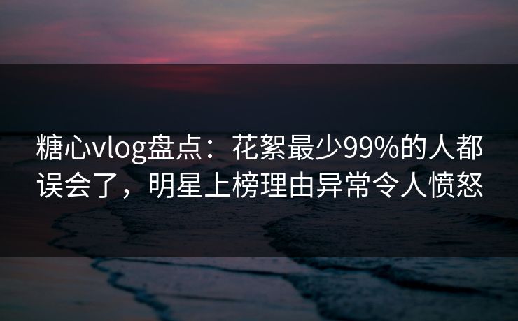 糖心vlog盘点：花絮最少99%的人都误会了，明星上榜理由异常令人愤怒