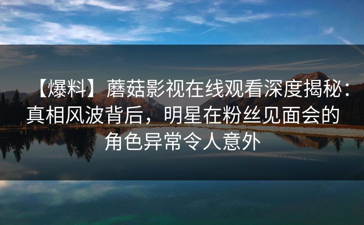 【爆料】蘑菇影视在线观看深度揭秘：真相风波背后，明星在粉丝见面会的角色异常令人意外