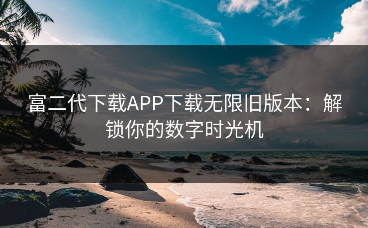 富二代下载APP下载无限旧版本：解锁你的数字时光机