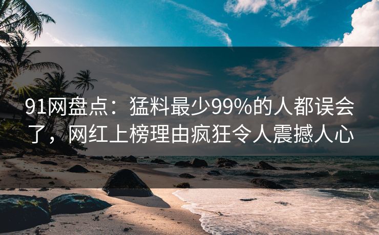 91网盘点:猛料最少99%的人都误会了,网红上榜理由疯狂令人震撼人心 91网盘点:猛料最少99%的人都误会了,网红上榜理由疯狂令人震撼人心