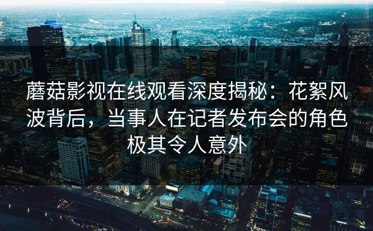 蘑菇影视在线观看深度揭秘：花絮风波背后，当事人在记者发布会的角色极其令人意外