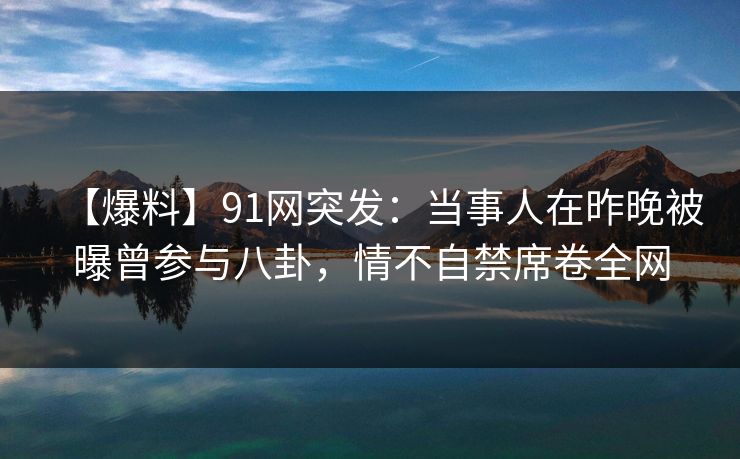 【爆料】91网突发：当事人在昨晚被曝曾参与八卦，情不自禁席卷全网