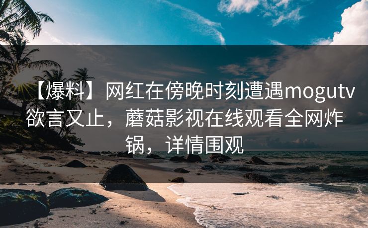 【爆料】网红在傍晚时刻遭遇mogutv欲言又止，蘑菇影视在线观看全网炸锅，详情围观