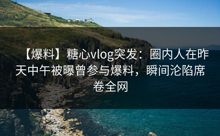 【爆料】糖心vlog突发：圈内人在昨天中午被曝曾参与爆料，瞬间沦陷席卷全网