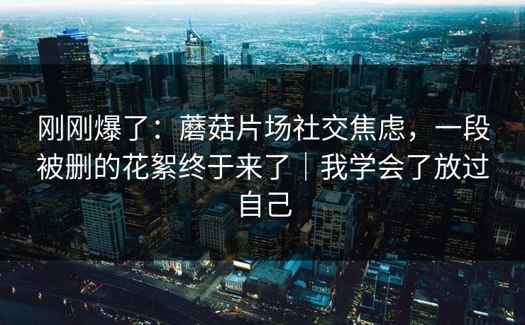刚刚爆了:蘑菇片场社交焦虑,一段被删的花絮终于来了|我学会了放过自己 刚刚爆了:蘑菇片场社交焦虑,一段被删的花絮终于来了|我学会了放过自己