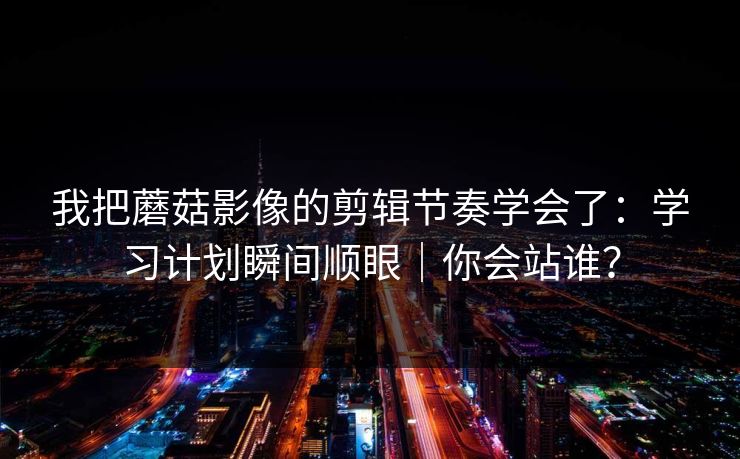 我把蘑菇影像的剪辑节奏学会了:学习计划瞬间顺眼|你会站谁? 我把蘑菇影像的剪辑节奏学会了:学习计划瞬间顺眼|你会站谁?