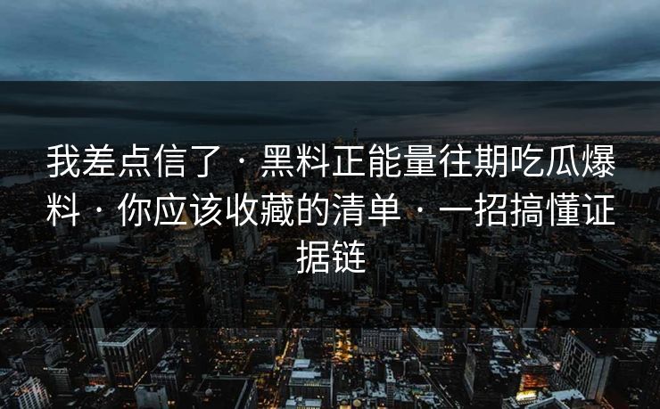 我差点信了 · 黑料正能量往期吃瓜爆料 · 你应该收藏的清单 · 一招搞懂证据链