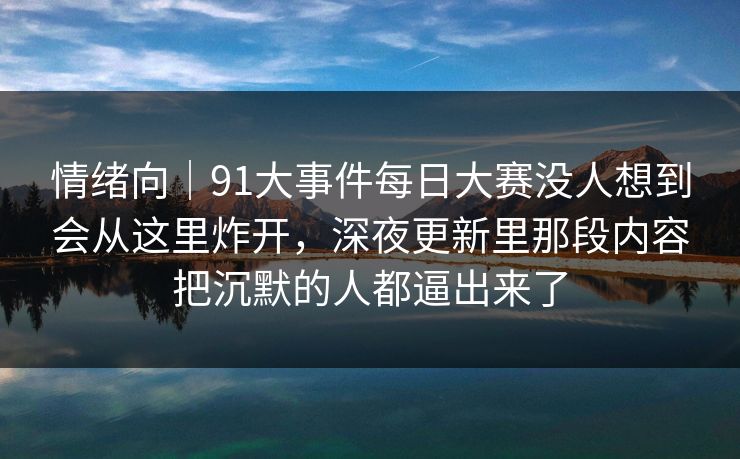 情绪向｜91大事件每日大赛没人想到会从这里炸开，深夜更新里那段内容把沉默的人都逼出来了