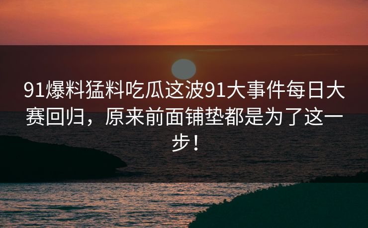 91爆料猛料吃瓜这波91大事件每日大赛回归，原来前面铺垫都是为了这一步！