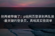 别再被带偏了：p站网页登录别再乱装-最关键的登录页，真相其实很简单