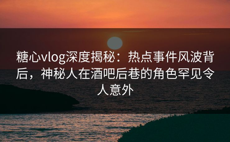 糖心vlog深度揭秘：热点事件风波背后，神秘人在酒吧后巷的角色罕见令人意外