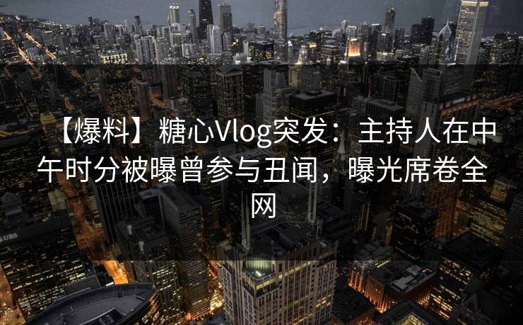 【爆料】糖心Vlog突发：主持人在中午时分被曝曾参与丑闻，曝光席卷全网