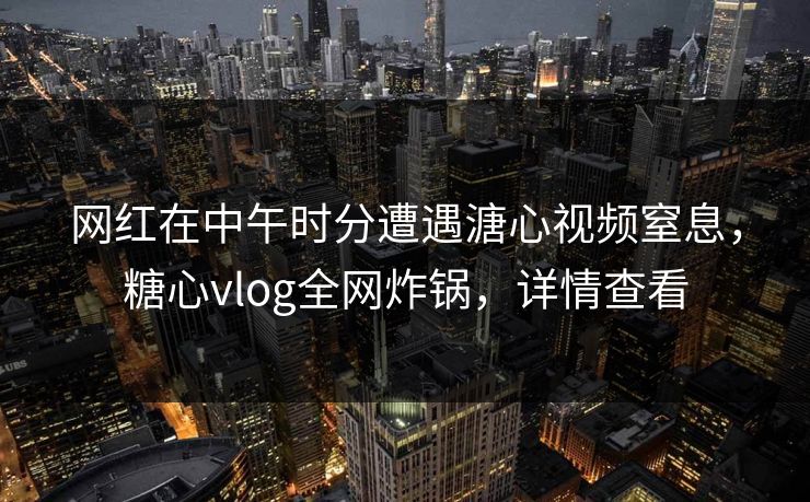 网红在中午时分遭遇溏心视频窒息，糖心vlog全网炸锅，详情查看