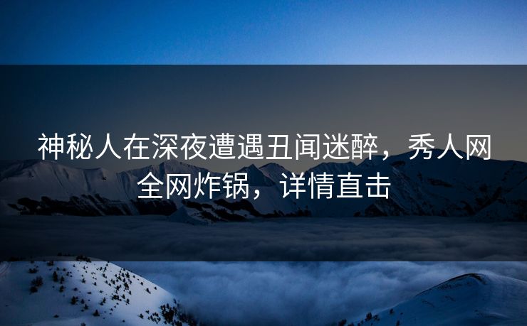 神秘人在深夜遭遇丑闻迷醉，秀人网全网炸锅，详情直击