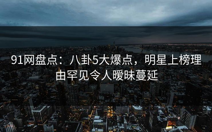 91网盘点：八卦5大爆点，明星上榜理由罕见令人暧昧蔓延