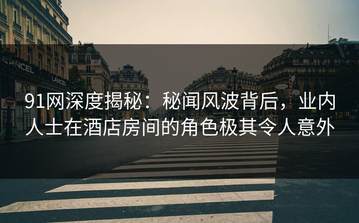 91网深度揭秘：秘闻风波背后，业内人士在酒店房间的角色极其令人意外