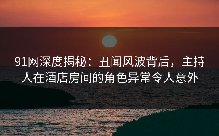 91网深度揭秘：丑闻风波背后，主持人在酒店房间的角色异常令人意外