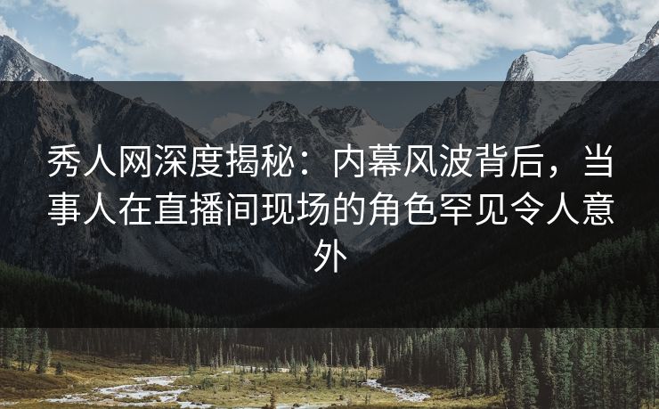 秀人网深度揭秘：内幕风波背后，当事人在直播间现场的角色罕见令人意外