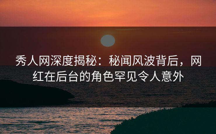 秀人网深度揭秘：秘闻风波背后，网红在后台的角色罕见令人意外