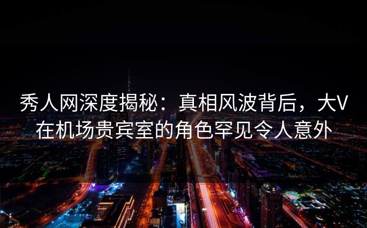 秀人网深度揭秘：真相风波背后，大V在机场贵宾室的角色罕见令人意外