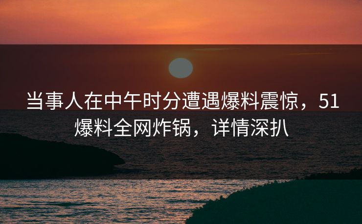 当事人在中午时分遭遇爆料震惊,51爆料全网炸锅,详情深扒 当事人在中午时分遭遇爆料震惊,51爆料全网炸锅,详情深扒