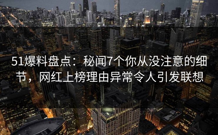 51爆料盘点：秘闻7个你从没注意的细节，网红上榜理由异常令人引发联想