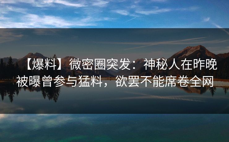 【爆料】微密圈突发:神秘人在昨晚被曝曾参与猛料,欲罢不能席卷全网 【爆料】微密圈突发:神秘人在昨晚被曝曾参与猛料,欲罢不能席卷全网