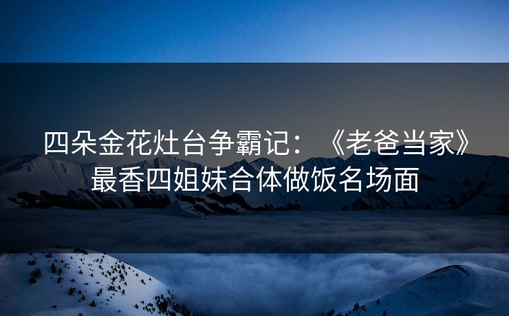 四朵金花灶台争霸记：《老爸当家》最香四姐妹合体做饭名场面