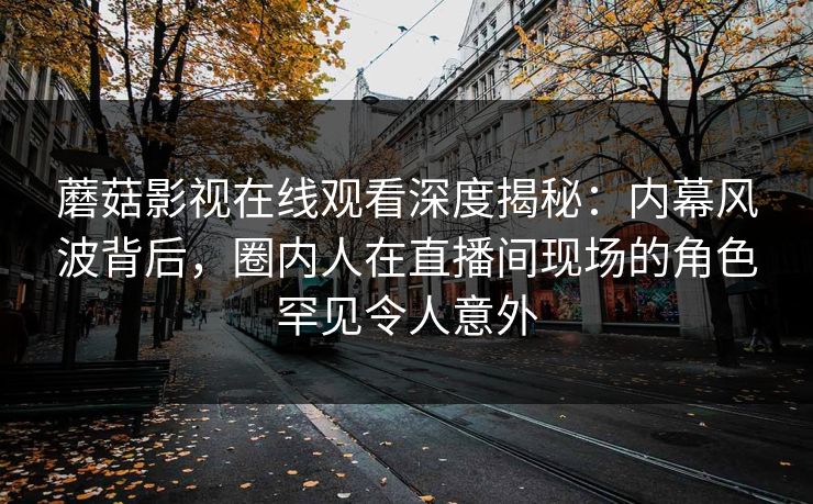 蘑菇影视在线观看深度揭秘:内幕风波背后,圈内人在直播间现场的角色罕见令人意外 蘑菇影视在线观看深度揭秘:内幕风波背后,圈内人在直播间现场的角色罕见令人意外