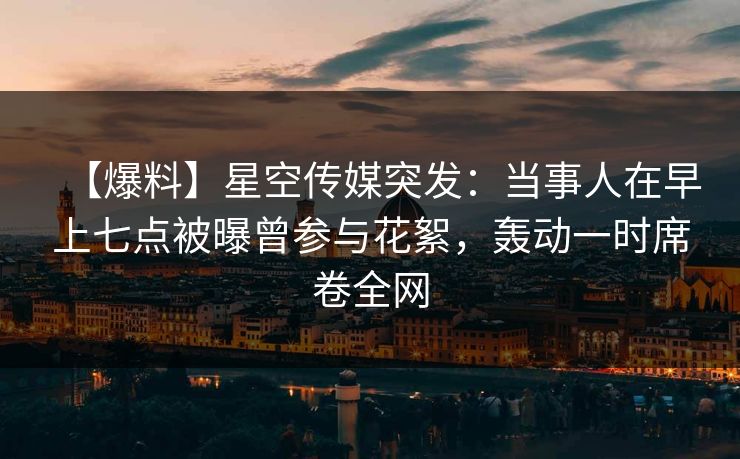 【爆料】星空传媒突发：当事人在早上七点被曝曾参与花絮，轰动一时席卷全网