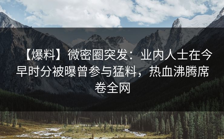 【爆料】微密圈突发：业内人士在今早时分被曝曾参与猛料，热血沸腾席卷全网