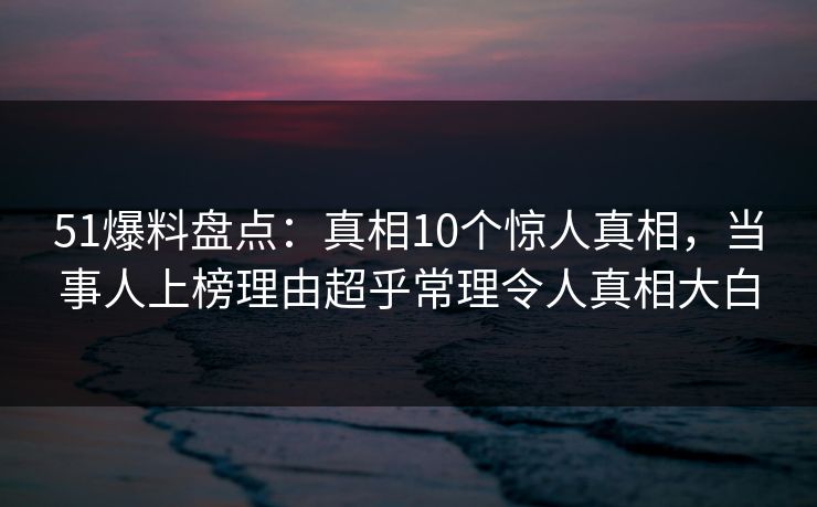 51爆料盘点：真相10个惊人真相，当事人上榜理由超乎常理令人真相大白