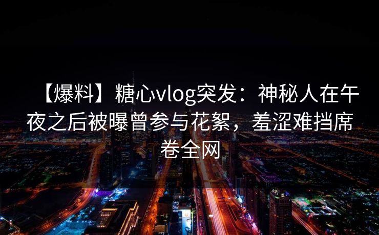 【爆料】糖心vlog突发：神秘人在午夜之后被曝曾参与花絮，羞涩难挡席卷全网