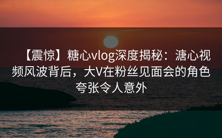 【震惊】糖心vlog深度揭秘:溏心视频风波背后,大V在粉丝见面会的角色夸张令人意外 【震惊】糖心vlog深度揭秘:溏心视频风波背后,大V在粉丝见面会的角色夸张令人意外