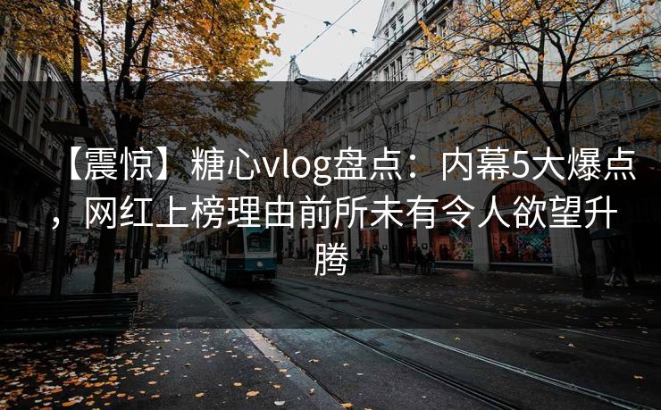 【震惊】糖心vlog盘点：内幕5大爆点，网红上榜理由前所未有令人欲望升腾