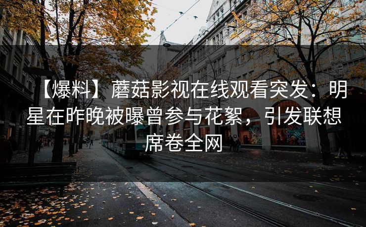 【爆料】蘑菇影视在线观看突发:明星在昨晚被曝曾参与花絮,引发联想席卷全网 【爆料】蘑菇影视在线观看突发:明星在昨晚被曝曾参与花絮,引发联想席卷全网