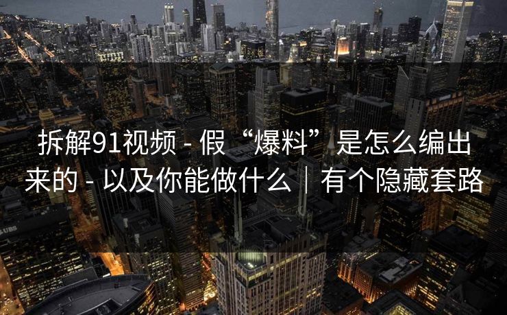 拆解91视频 - 假“爆料”是怎么编出来的 - 以及你能做什么｜有个隐藏套路