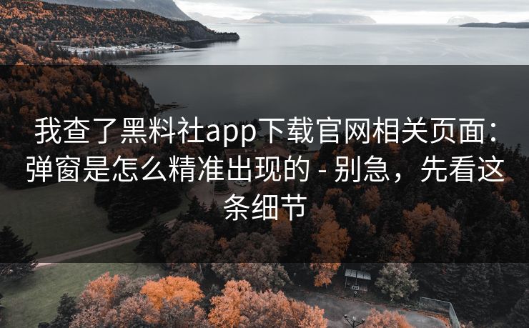 我查了黑料社app下载官网相关页面：弹窗是怎么精准出现的 - 别急，先看这条细节