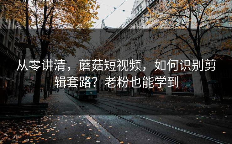 从零讲清，蘑菇短视频，如何识别剪辑套路？老粉也能学到