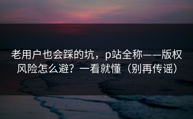 老用户也会踩的坑，p站全称——版权风险怎么避？一看就懂（别再传谣）