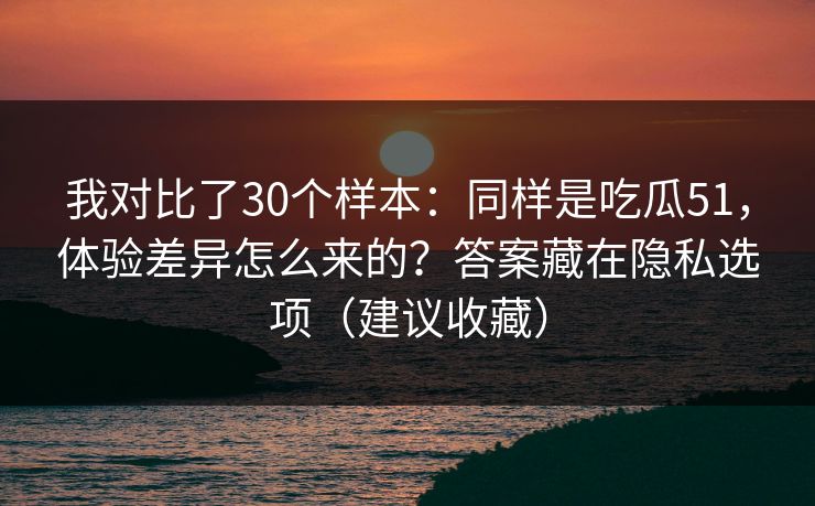 我对比了30个样本：同样是吃瓜51，体验差异怎么来的？答案藏在隐私选项（建议收藏）