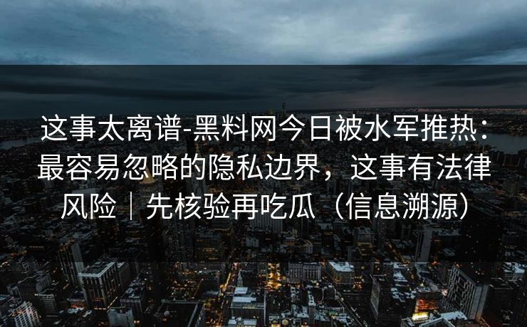 这事太离谱-黑料网今日被水军推热：最容易忽略的隐私边界，这事有法律风险｜先核验再吃瓜（信息溯源）