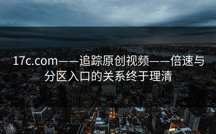 17c.com——追踪原创视频——倍速与分区入口的关系终于理清