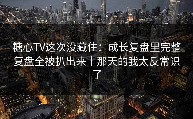 糖心TV这次没藏住：成长复盘里完整复盘全被扒出来｜那天的我太反常识了