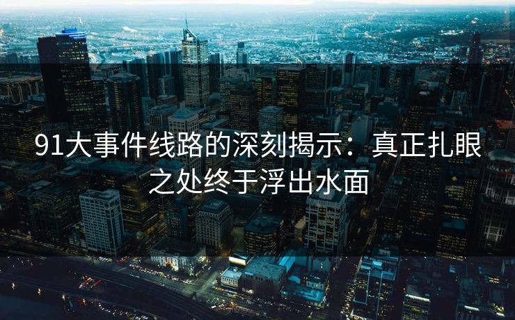 91大事件线路的深刻揭示:真正扎眼之处终于浮出水面 91大事件线路的深刻揭示:真正扎眼之处终于浮出水面